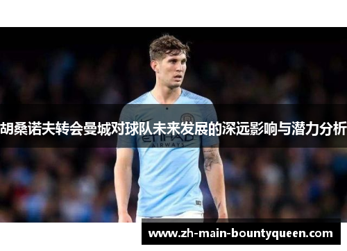 胡桑诺夫转会曼城对球队未来发展的深远影响与潜力分析 胡桑诺夫转会曼城对球队未来发展的深远影响与潜力分析
