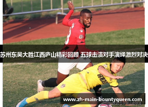 苏州东吴大胜江西庐山精彩回顾 五球击溃对手演绎激烈对决 苏州东吴大胜江西庐山精彩回顾 五球击溃对手演绎激烈对决