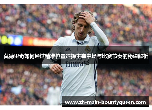 莫德里奇如何通过精准位置选择主宰中场与比赛节奏的秘诀解析