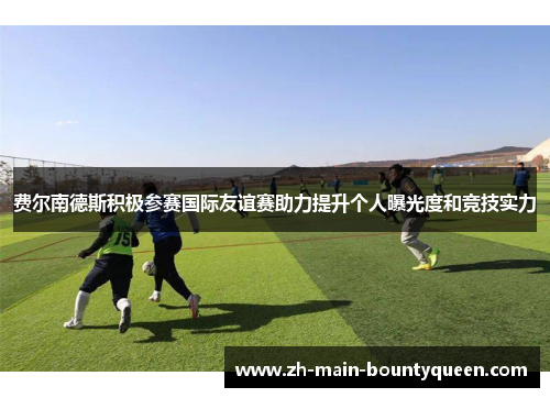 费尔南德斯积极参赛国际友谊赛助力提升个人曝光度和竞技实力 费尔南德斯积极参赛国际友谊赛助力提升个人曝光度和竞技实力