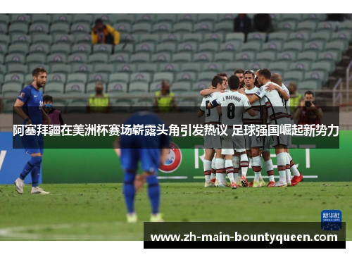 阿塞拜疆在美洲杯赛场崭露头角引发热议 足球强国崛起新势力