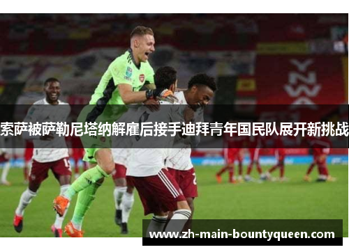 索萨被萨勒尼塔纳解雇后接手迪拜青年国民队展开新挑战 索萨被萨勒尼塔纳解雇后接手迪拜青年国民队展开新挑战