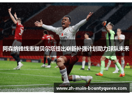 阿森纳锋线重塑贝尔塔提出崭新补强计划助力球队未来