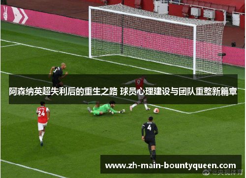 阿森纳英超失利后的重生之路 球员心理建设与团队重整新篇章 阿森纳英超失利后的重生之路 球员心理建设与团队重整新篇章