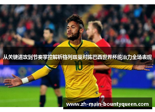 从关键进攻到节奏掌控解析格列兹曼对阵巴西世界杯统治力全场表现