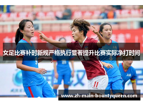 女足比赛补时新规严格执行显著提升比赛实际净打时间