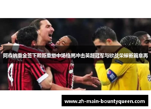 阿森纳重金签下赖斯重塑中场格局冲击英超冠军与欧战荣耀新篇章再
