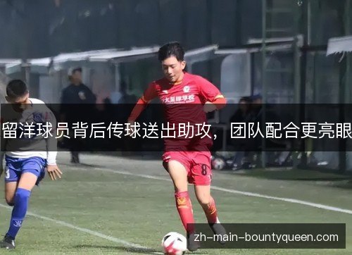 留洋球员背后传球送出助攻,团队配合更亮眼 留洋球员背后传球送出助攻,团队配合更亮眼
